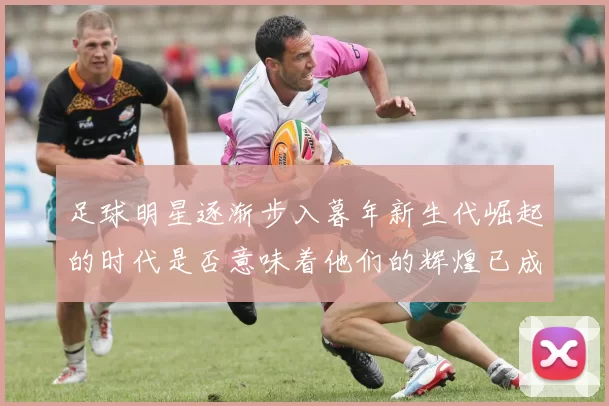 足球明星逐渐步入暮年新生代崛起的时代是否意味着他们的辉煌已成过去