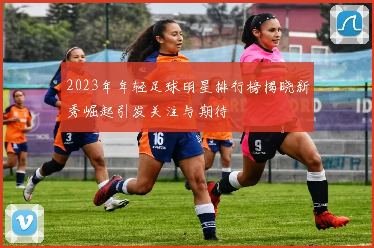 2023年年轻足球明星排行榜揭晓新秀崛起引发关注与期待