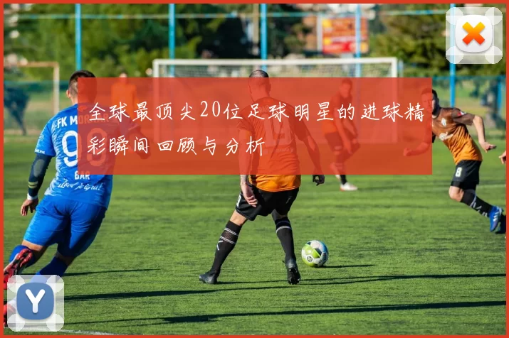 全球最顶尖20位足球明星的进球精彩瞬间回顾与分析