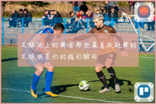 足球场上的舞者那些最喜欢跳舞的足球明星们的精彩瞬间