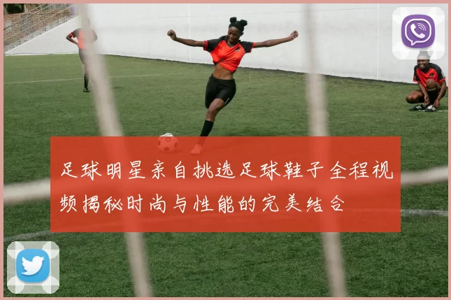 足球明星亲自挑选足球鞋子全程视频揭秘时尚与性能的完美结合