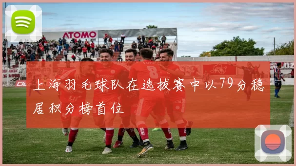 上海羽毛球队在选拔赛中以79分稳居积分榜首位