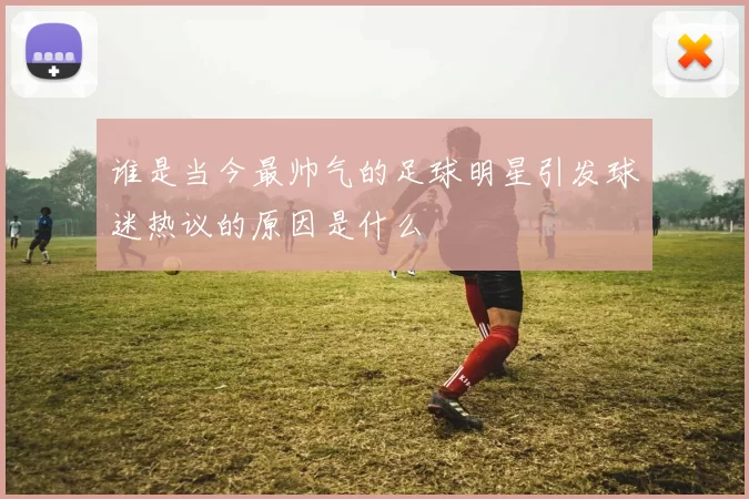 谁是当今最帅气的足球明星引发球迷热议的原因是什么