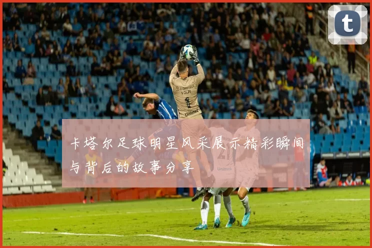 卡塔尔足球明星风采展示精彩瞬间与背后的故事分享