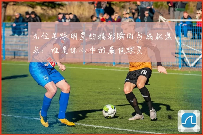 九位足球明星的精彩瞬间与成就盘点，谁是你心中的最佳球员