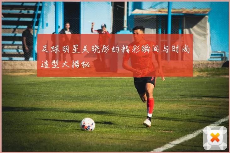 足球明星关晓彤的精彩瞬间与时尚造型大揭秘