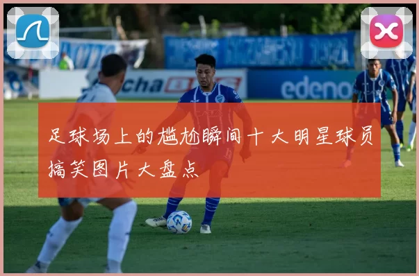 足球场上的尴尬瞬间十大明星球员搞笑图片大盘点