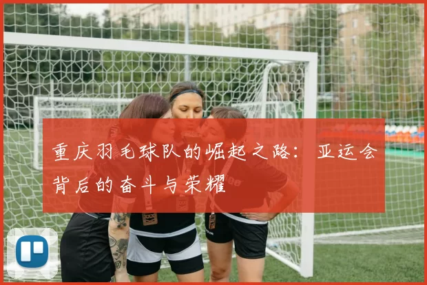 重庆羽毛球队的崛起之路：亚运会背后的奋斗与荣耀