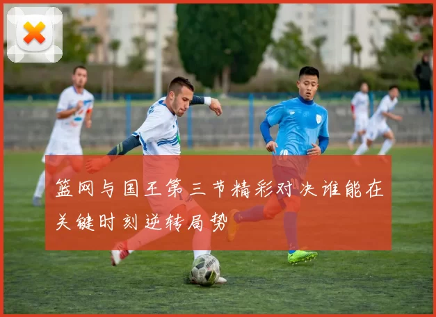 篮网与国王第三节精彩对决谁能在关键时刻逆转局势
