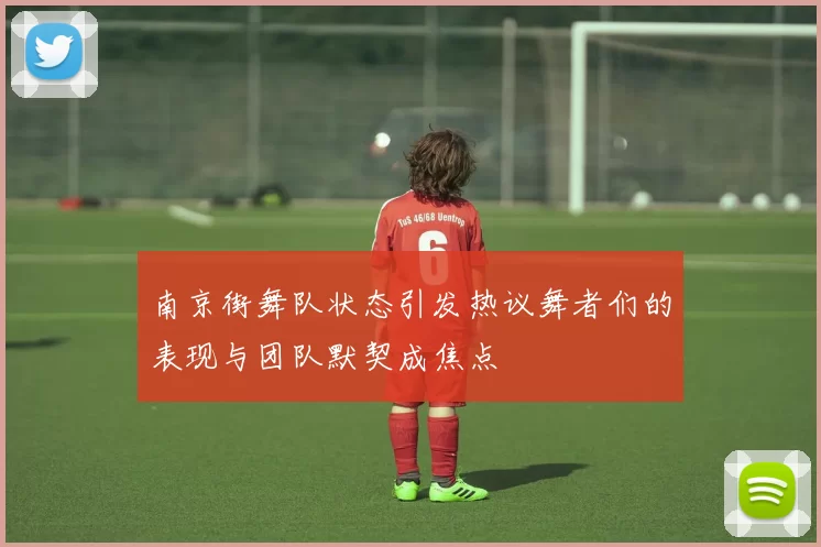 南京街舞队状态引发热议舞者们的表现与团队默契成焦点