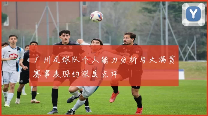 广州足球队个人能力分析与大满贯赛事表现的深度点评