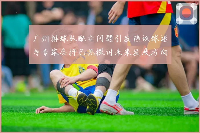 广州排球队配合问题引发热议球迷与专家各抒己见探讨未来发展方向