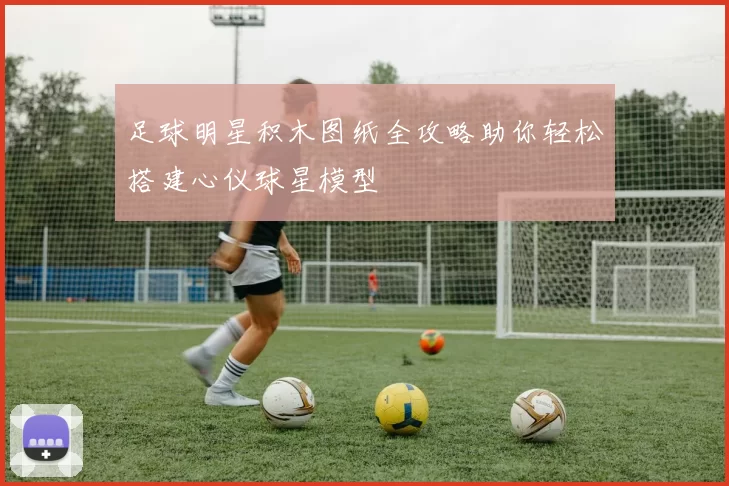 足球明星积木图纸全攻略助你轻松搭建心仪球星模型