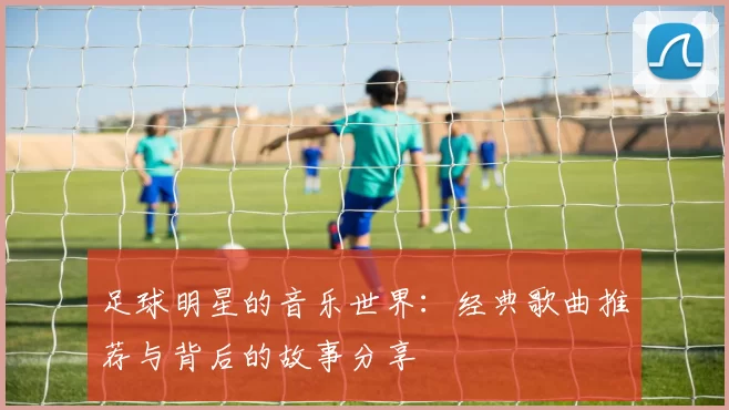 足球明星的音乐世界：经典歌曲推荐与背后的故事分享