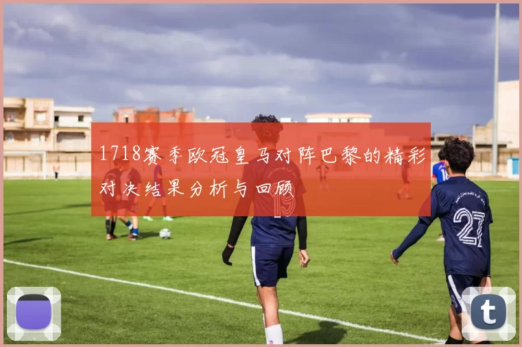 1718赛季欧冠皇马对阵巴黎的精彩对决结果分析与回顾