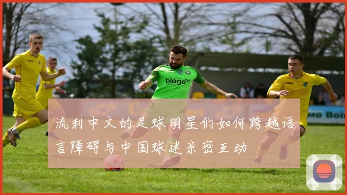 流利中文的足球明星们如何跨越语言障碍与中国球迷亲密互动