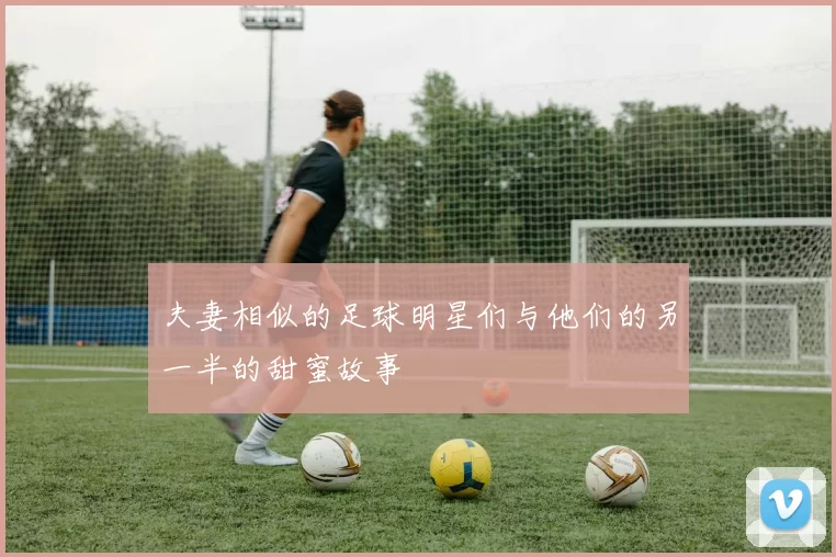 夫妻相似的足球明星们与他们的另一半的甜蜜故事