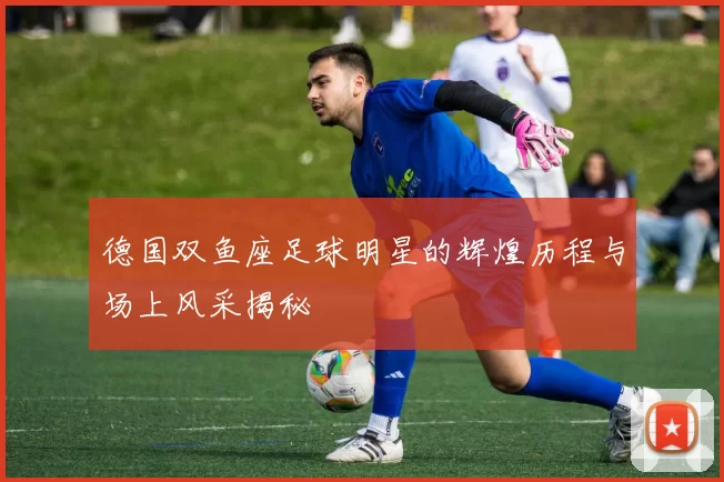 德国双鱼座足球明星的辉煌历程与场上风采揭秘
