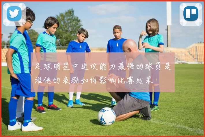 足球明星中进攻能力最强的球员是谁他的表现如何影响比赛结果