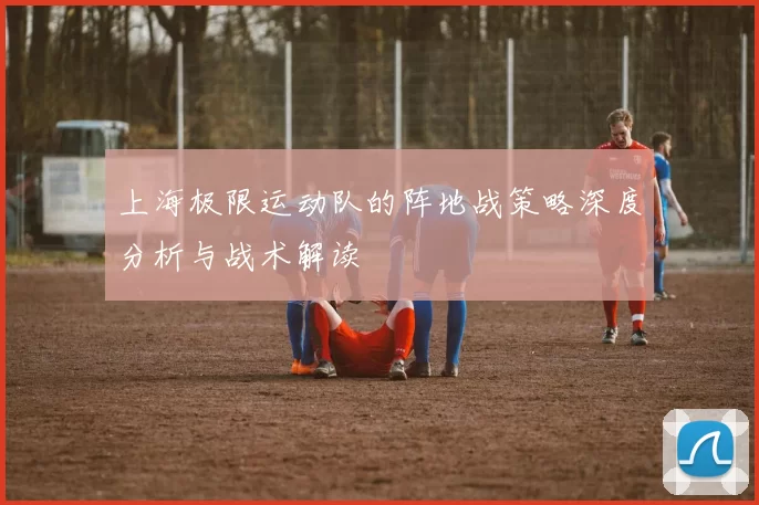上海极限运动队的阵地战策略深度分析与战术解读