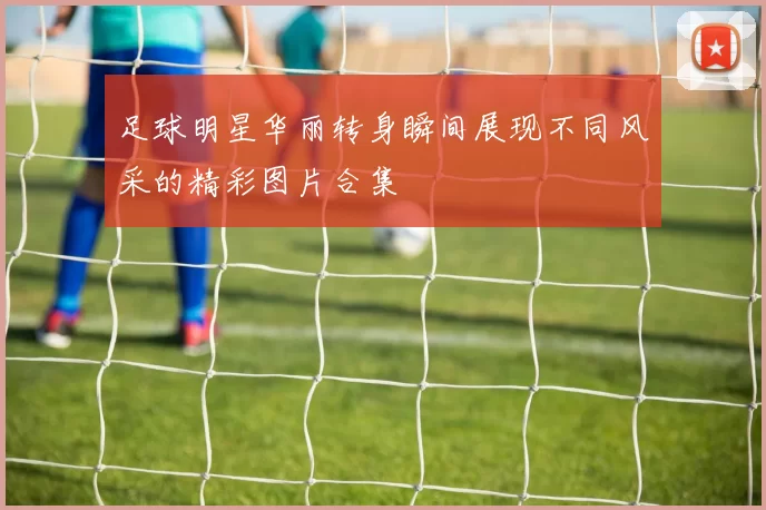 足球明星华丽转身瞬间展现不同风采的精彩图片合集