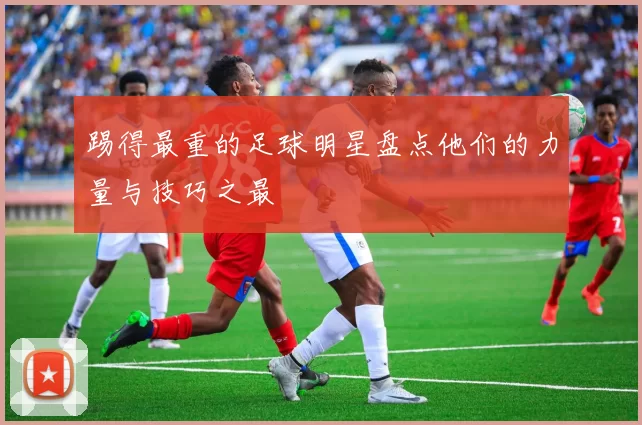踢得最重的足球明星盘点他们的力量与技巧之最