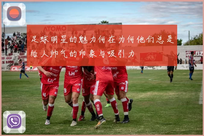足球明星的魅力何在为何他们总是给人帅气的印象与吸引力
