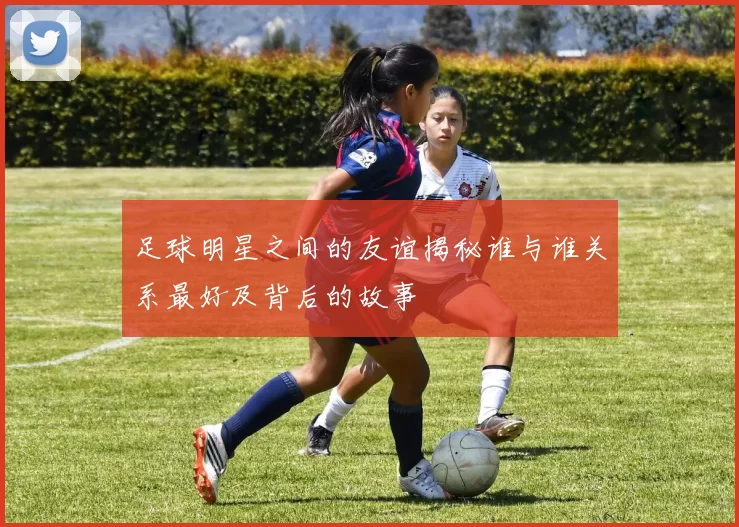 足球明星之间的友谊揭秘谁与谁关系最好及背后的故事