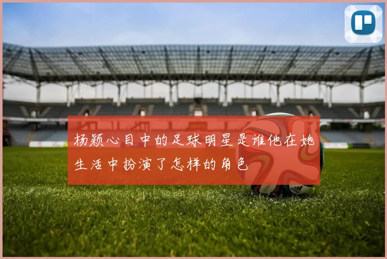 杨颖心目中的足球明星是谁他在她生活中扮演了怎样的角色