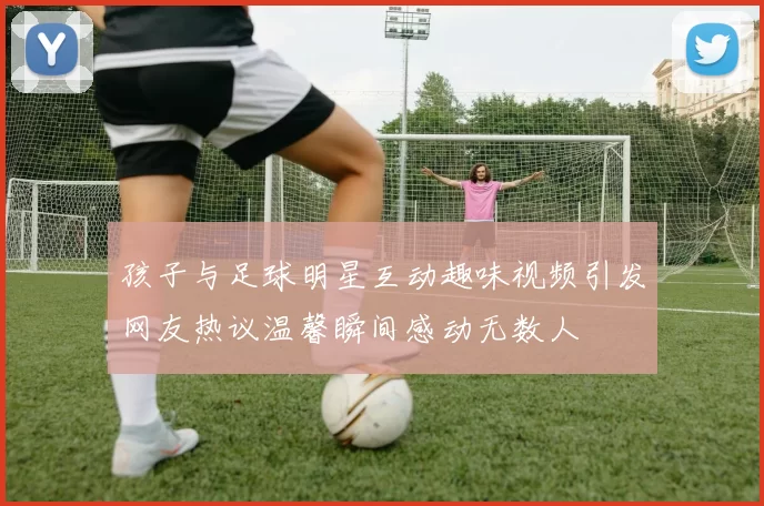 孩子与足球明星互动趣味视频引发网友热议温馨瞬间感动无数人