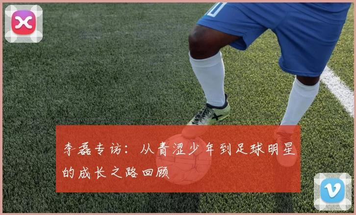 李磊专访：从青涩少年到足球明星的成长之路回顾