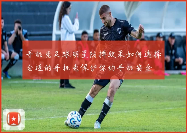 手机壳足球明星防摔效果如何选择合适的手机壳保护你的手机安全