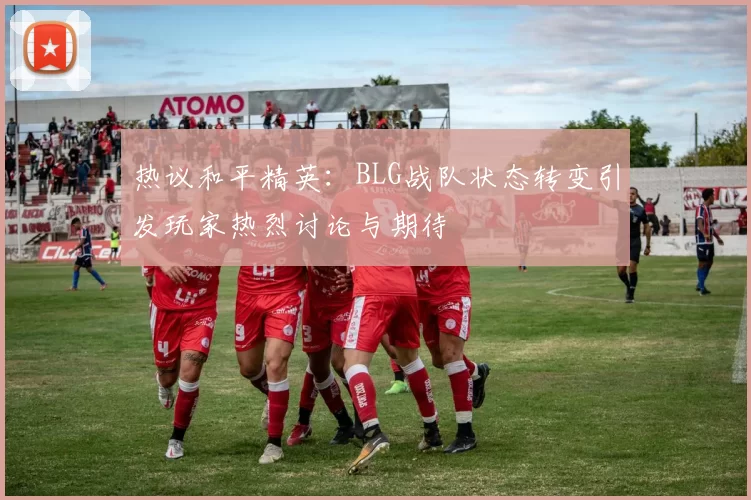 热议和平精英：BLG战队状态转变引发玩家热烈讨论与期待