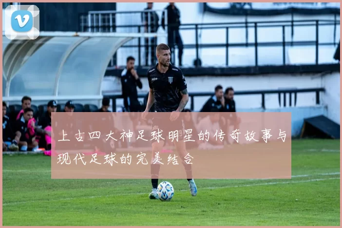 上古四大神足球明星的传奇故事与现代足球的完美结合