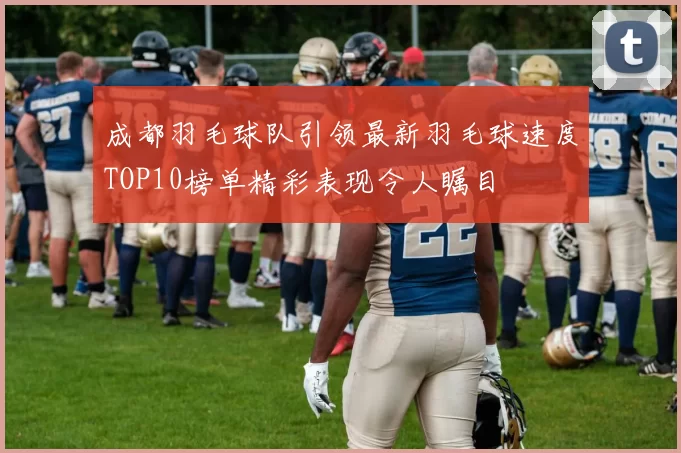 成都羽毛球队引领最新羽毛球速度TOP10榜单精彩表现令人瞩目
