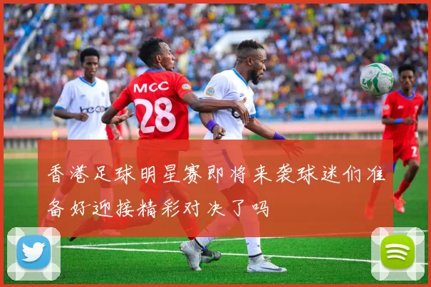 香港足球明星赛即将来袭球迷们准备好迎接精彩对决了吗