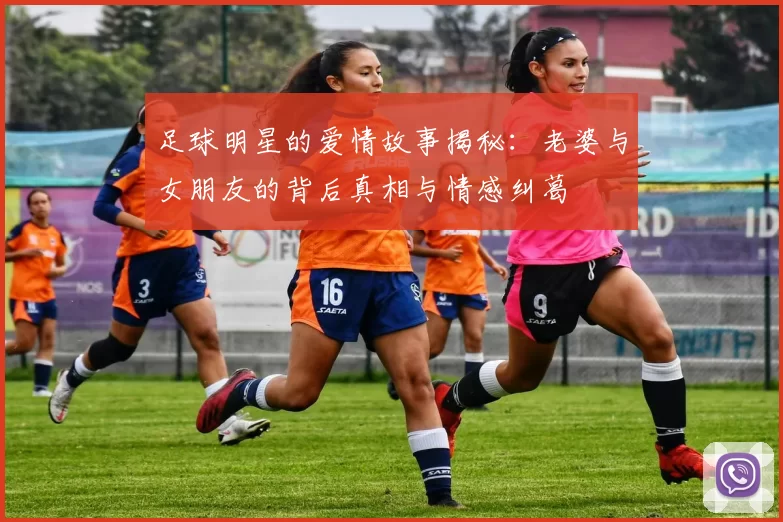 足球明星的爱情故事揭秘：老婆与女朋友的背后真相与情感纠葛