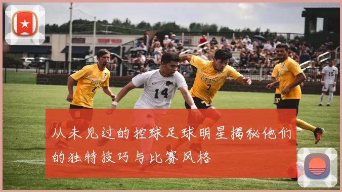 从未见过的控球足球明星揭秘他们的独特技巧与比赛风格