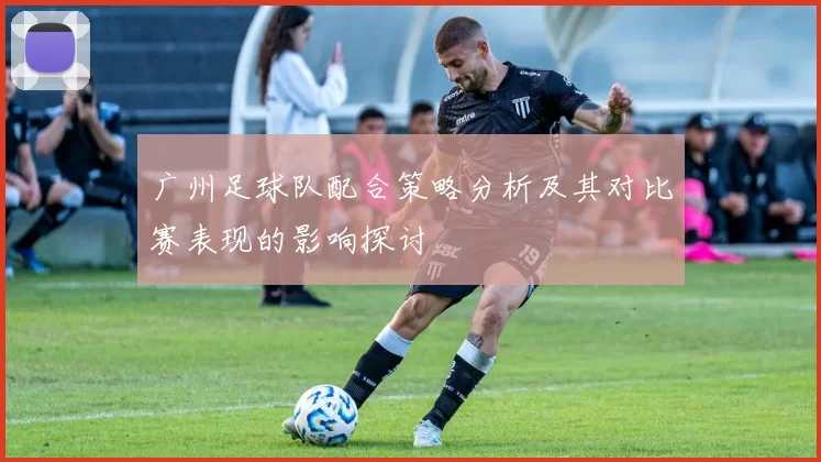 广州足球队配合策略分析及其对比赛表现的影响探讨