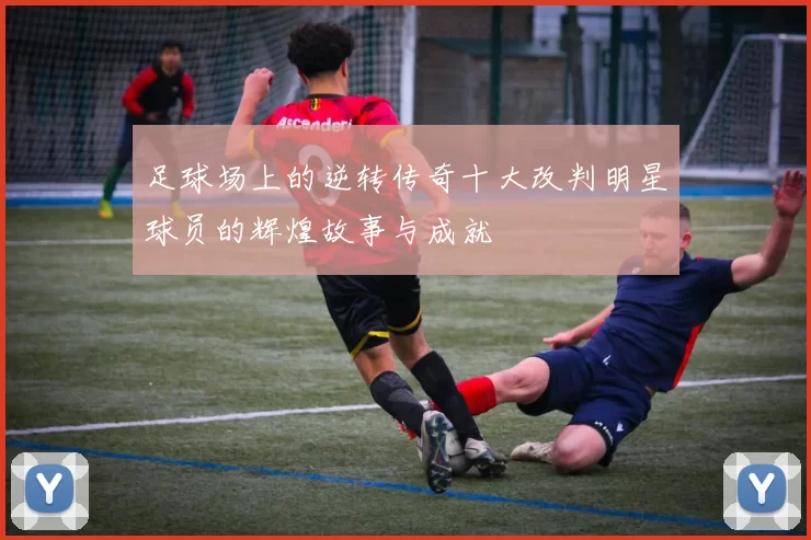 足球场上的逆转传奇十大改判明星球员的辉煌故事与成就