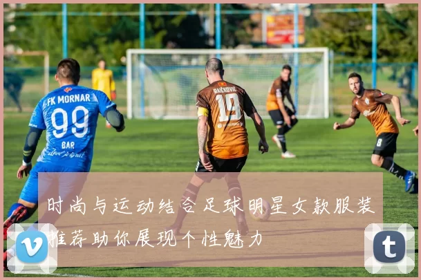 时尚与运动结合足球明星女款服装推荐助你展现个性魅力
