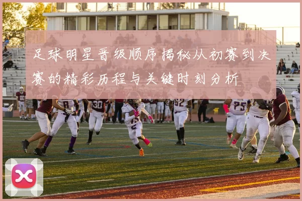 足球明星晋级顺序揭秘从初赛到决赛的精彩历程与关键时刻分析