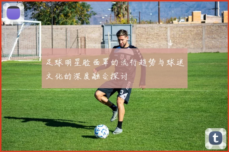 足球明星脸面罩的流行趋势与球迷文化的深度融合探讨