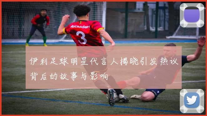伊利足球明星代言人揭晓引发热议背后的故事与影响