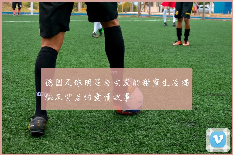 德国足球明星与女友的甜蜜生活揭秘及背后的爱情故事