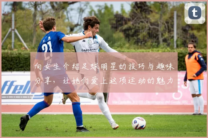 向女生介绍足球明星的技巧与趣味分享，让她们爱上这项运动的魅力与激情