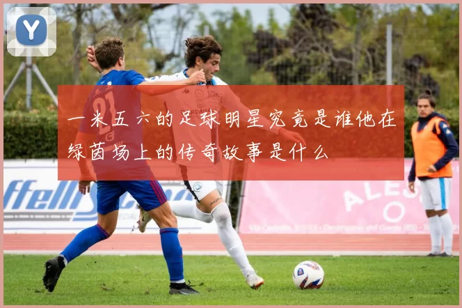 一米五六的足球明星究竟是谁他在绿茵场上的传奇故事是什么