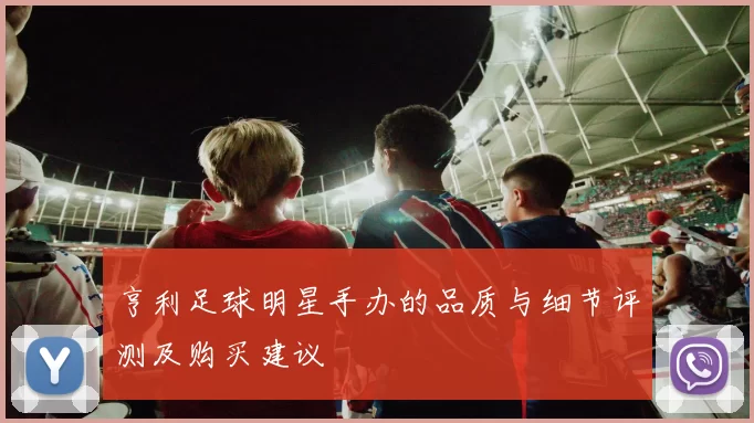 亨利足球明星手办的品质与细节评测及购买建议