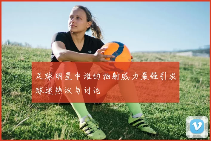 足球明星中谁的抽射威力最强引发球迷热议与讨论