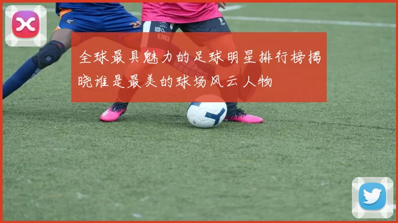 全球最具魅力的足球明星排行榜揭晓谁是最美的球场风云人物